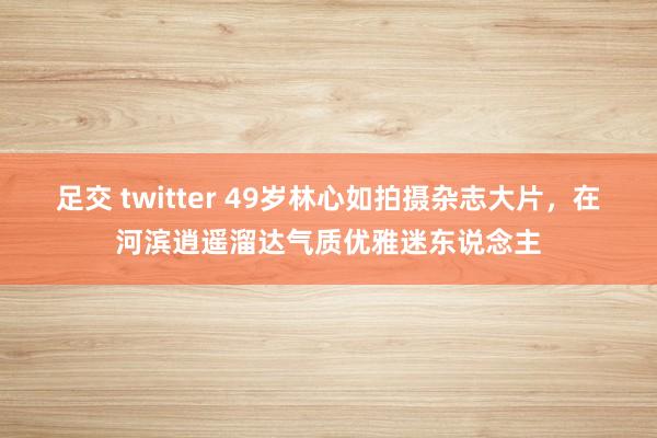 足交 twitter 49岁林心如拍摄杂志大片，在河滨逍遥溜达气质优雅迷东说念主