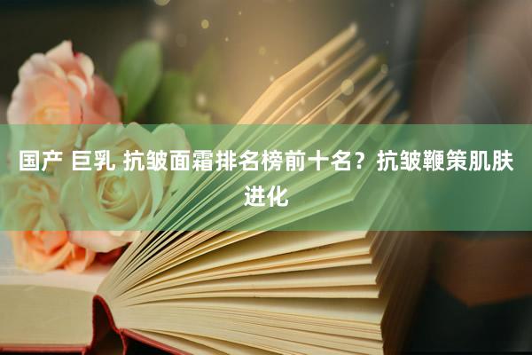 国产 巨乳 抗皱面霜排名榜前十名？抗皱鞭策肌肤进化