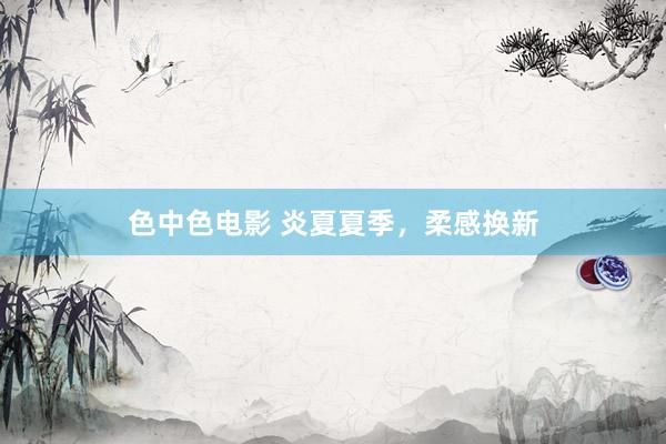 色中色电影 炎夏夏季，柔感换新