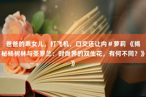 爸爸的乖女儿，打飞机，口交还让禸＃萝莉 《揭秘杨树林与圣罗兰：时尚界的双生花，有何不同？》