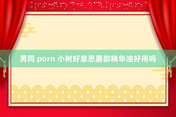 男同 porn 小树好意思唇部精华油好用吗