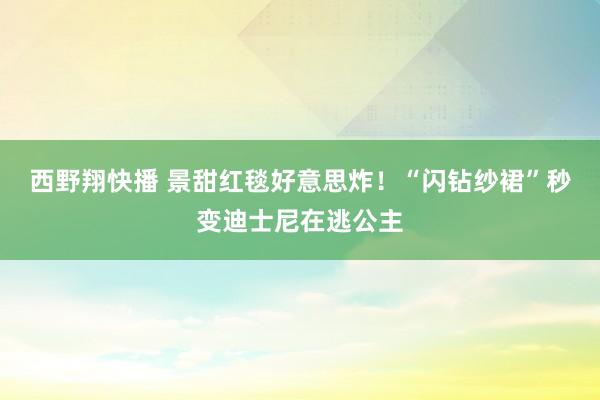 西野翔快播 景甜红毯好意思炸！“闪钻纱裙”秒变迪士尼在逃公主