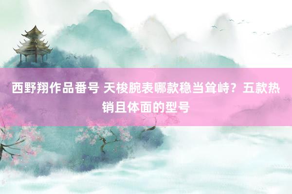 西野翔作品番号 天梭腕表哪款稳当耸峙？五款热销且体面的型号