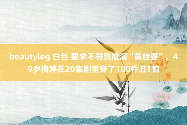 beautyleg 白丝 要求不符别尬演“黄脸婆”，49岁梅婷在20集剧里穿了100件丑T恤