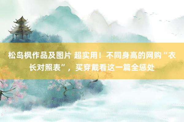 松岛枫作品及图片 超实用！不同身高的网购“衣长对照表”，买穿戴看这一篇全惩处