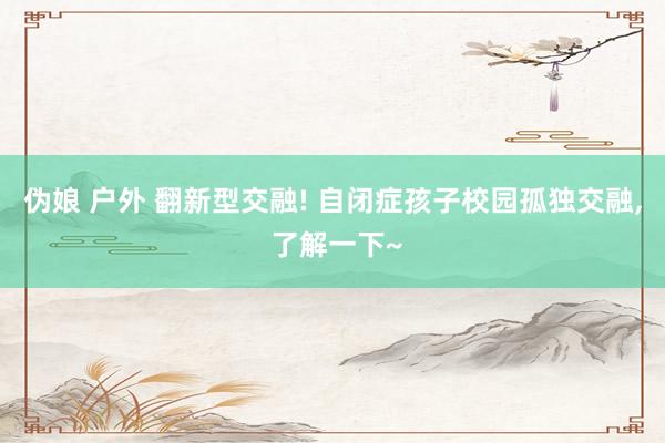 伪娘 户外 翻新型交融! 自闭症孩子校园孤独交融, 了解一下~