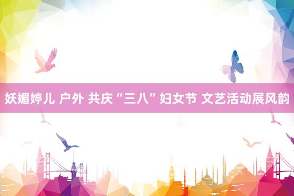 妖媚婷儿 户外 共庆“三八”妇女节 文艺活动展风韵