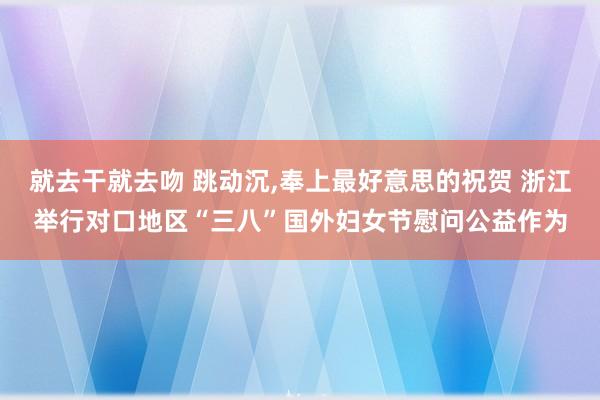 就去干就去吻 跳动沉,奉上最好意思的祝贺 浙江举行对口地区“三八”国外妇女节慰问公益作为