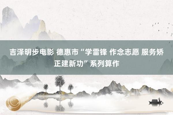 吉泽明步电影 德惠市“学雷锋 作念志愿 服务矫正建新功”系列算作