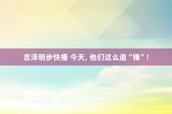 吉泽明步快播 今天, 他们这么追“锋”!