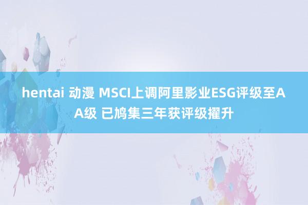 hentai 动漫 MSCI上调阿里影业ESG评级至AA级 已鸠集三年获评级擢升