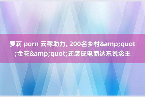 萝莉 porn 云稼助力, 200名乡村&quot;金花&quot;逆袭成电商达东说念主