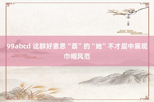 99abcd 这群好意思“荔”的“她”不才层中展现巾帼风范
