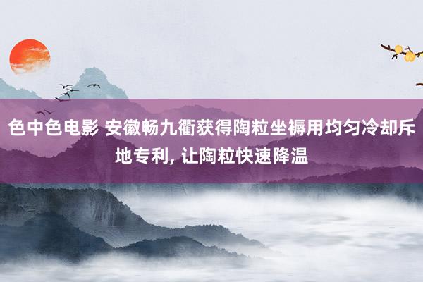 色中色电影 安徽畅九衢获得陶粒坐褥用均匀冷却斥地专利, 让陶粒快速降温