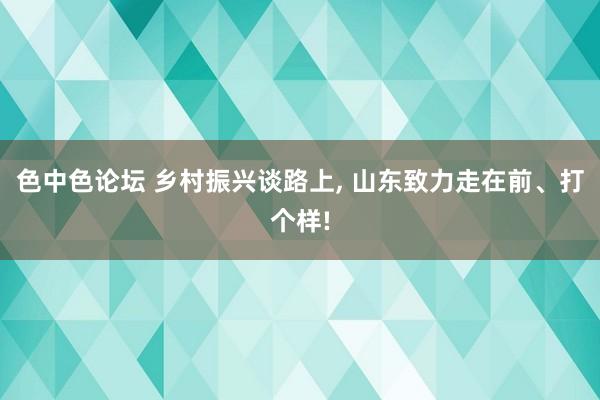 色中色论坛 乡村振兴谈路上, 山东致力走在前、打个样!