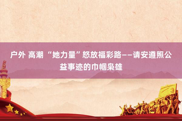 户外 高潮 “她力量”怒放福彩路——请安遵照公益事迹的巾帼枭雄
