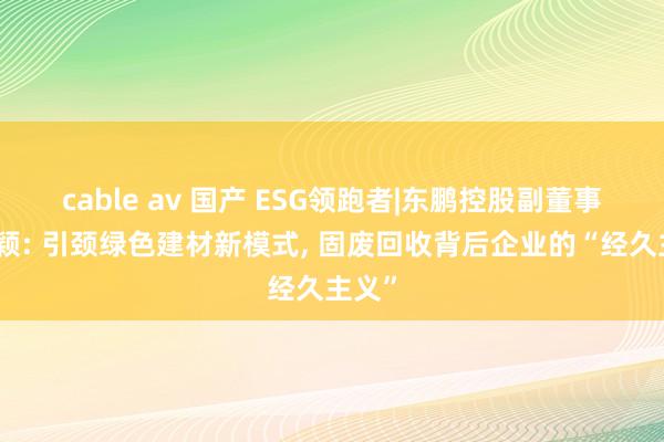 cable av 国产 ESG领跑者|东鹏控股副董事长何颖: 引颈绿色建材新模式, 固废回收背后企业的“经久主义”