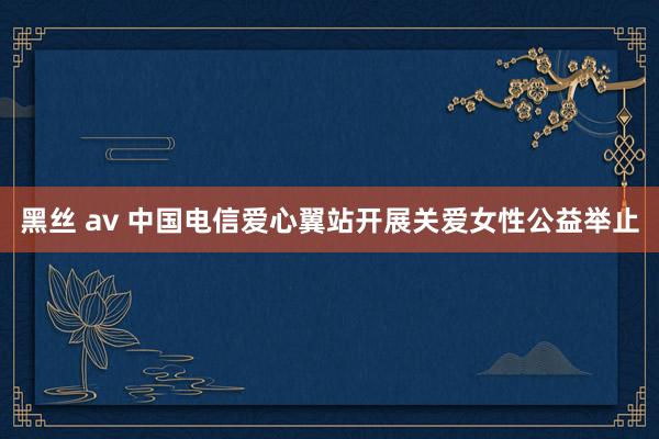 黑丝 av 中国电信爱心翼站开展关爱女性公益举止