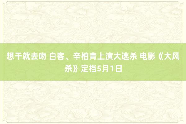 想干就去吻 白客、辛柏青上演大逃杀 电影《大风杀》定档5月1日
