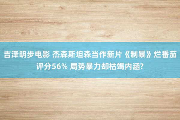 吉泽明步电影 杰森斯坦森当作新片《制暴》烂番茄评分56% 局势暴力却枯竭内涵?