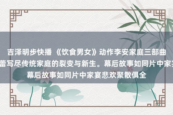 吉泽明步快播 《饮食男女》动作李安家庭三部曲收官之作, 以味蕾写尽传统家庭的裂变与新生。幕后故事如同片中家宴悲欢聚散俱全