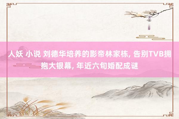 人妖 小说 刘德华培养的影帝林家栋, 告别TVB拥抱大银幕, 年近六旬婚配成谜