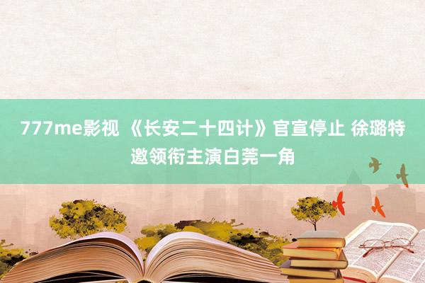 777me影视 《长安二十四计》官宣停止 徐璐特邀领衔主演白莞一角