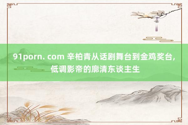 91porn. com 辛柏青从话剧舞台到金鸡奖台, 低调影帝的廓清东谈主生