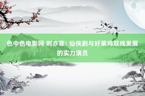 色中色电影网 刘亦菲: 仙侠剧与好莱坞双线发展的实力演员