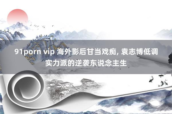 91porn vip 海外影后甘当戏痴, 袁志博低调实力派的逆袭东说念主生