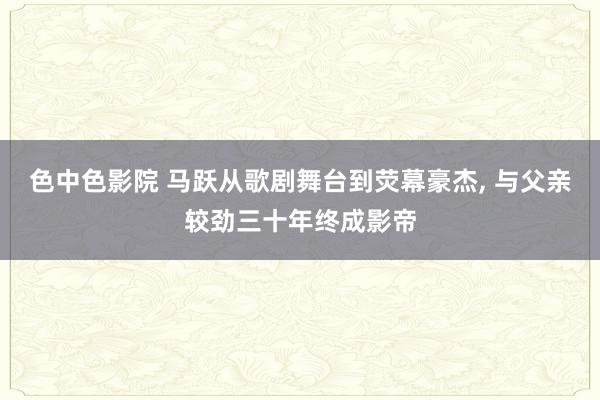 色中色影院 马跃从歌剧舞台到荧幕豪杰, 与父亲较劲三十年终成影帝