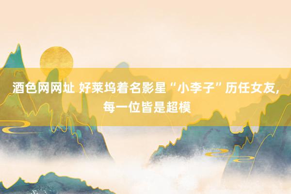 酒色网网址 好莱坞着名影星“小李子”历任女友, 每一位皆是超模