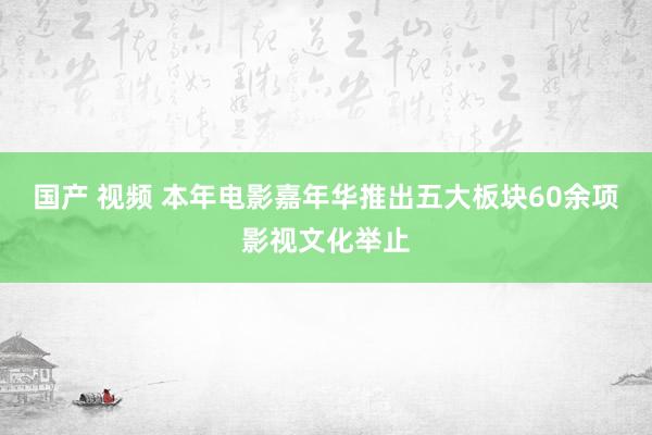 国产 视频 本年电影嘉年华推出五大板块60余项影视文化举止