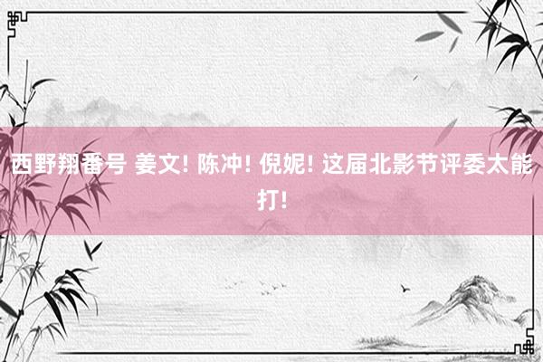 西野翔番号 姜文! 陈冲! 倪妮! 这届北影节评委太能打!