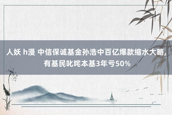 人妖 h漫 中信保诚基金孙浩中百亿爆款缩水大略, 有基民叱咤本基3年亏50%