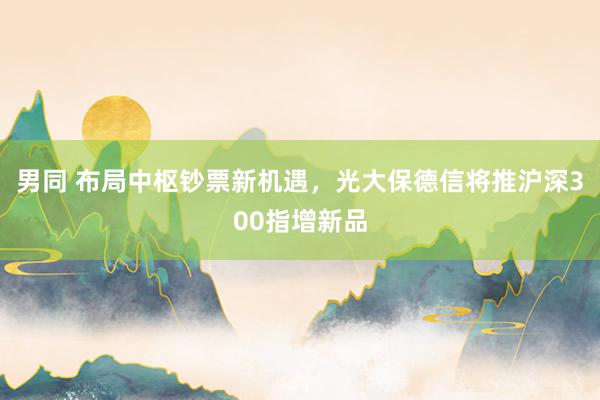 男同 布局中枢钞票新机遇，光大保德信将推沪深300指增新品