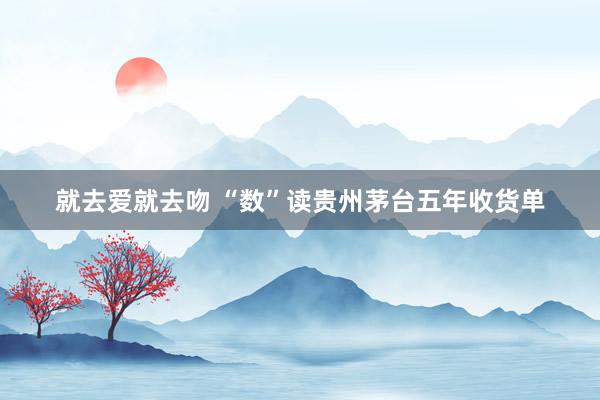就去爱就去吻 “数”读贵州茅台五年收货单