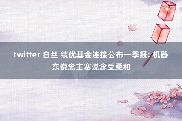 twitter 白丝 绩优基金连接公布一季报: 机器东说念主赛说念受柔和
