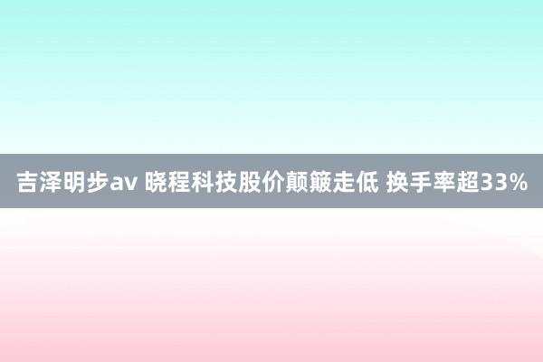 吉泽明步av 晓程科技股价颠簸走低 换手率超33%