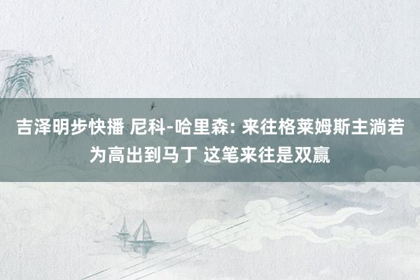吉泽明步快播 尼科-哈里森: 来往格莱姆斯主淌若为高出到马丁 这笔来往是双赢