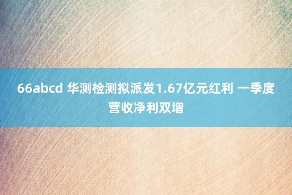 66abcd 华测检测拟派发1.67亿元红利 一季度营收净利双增