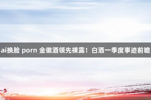 ai换脸 porn 金徽酒领先裸露！白酒一季度事迹前瞻