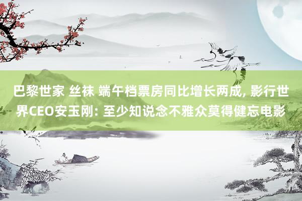 巴黎世家 丝袜 端午档票房同比增长两成, 影行世界CEO安玉刚: 至少知说念不雅众莫得健忘电影