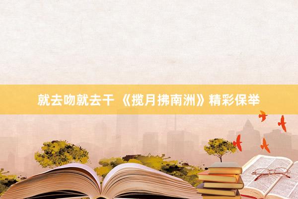 就去吻就去干 《揽月拂南洲》精彩保举