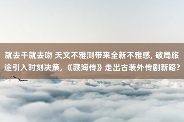 就去干就去吻 天文不雅测带来全新不雅感, 破局旅途引入时刻决策, 《藏海传》走出古装外传剧新路?