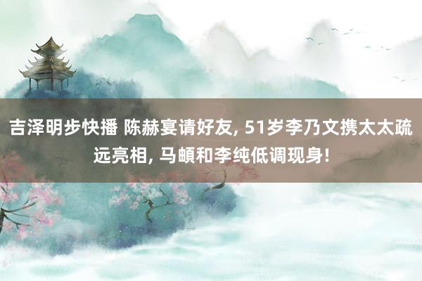 吉泽明步快播 陈赫宴请好友, 51岁李乃文携太太疏远亮相, 马頔和李纯低调现身!