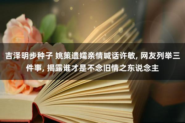 吉泽明步种子 姚策遗孀亲情喊话许敏, 网友列举三件事, 揭露谁才是不念旧情之东说念主