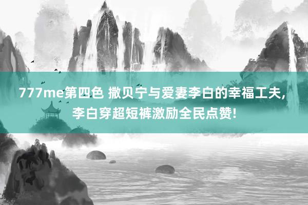 777me第四色 撒贝宁与爱妻李白的幸福工夫, 李白穿超短裤激励全民点赞!