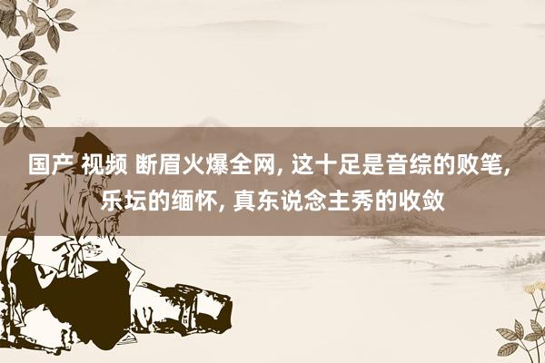国产 视频 断眉火爆全网, 这十足是音综的败笔, 乐坛的缅怀, 真东说念主秀的收敛