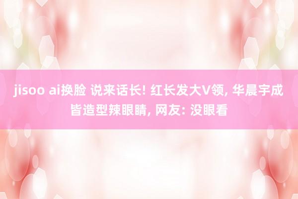 jisoo ai换脸 说来话长! 红长发大V领, 华晨宇成皆造型辣眼睛, 网友: 没眼看